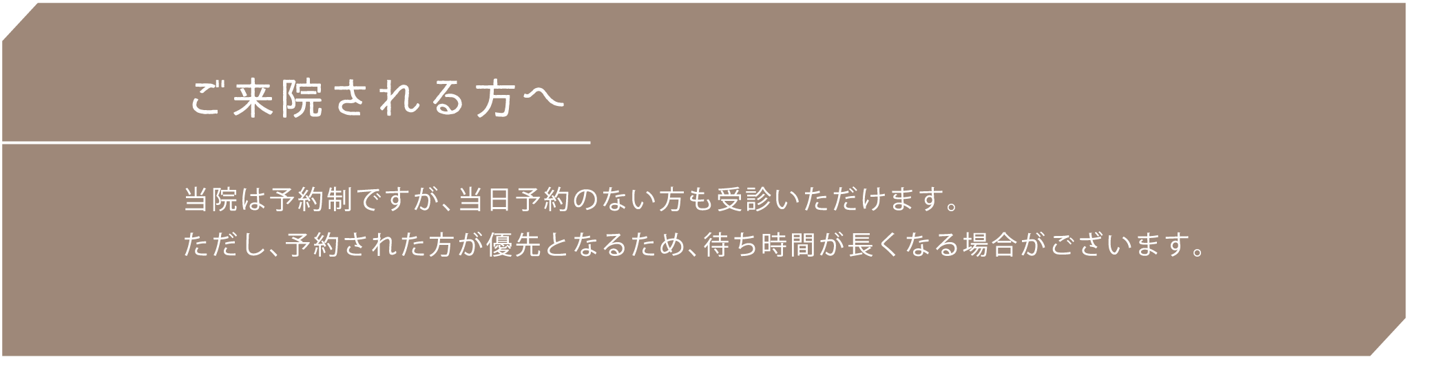 ご来院される方へ 当院は予約制ですが、当日予約のない方も受診いただけます。ただし、予約された方が優先となるため、待ち時間が長くなる場合がございます。