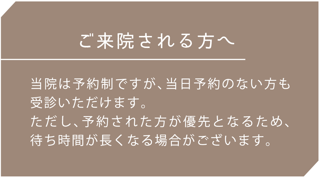 ご来院される方へ 当院は予約制ですが、当日予約のない方も受診いただけます。ただし、予約された方が優先となるため、待ち時間が長くなる場合がございます。
